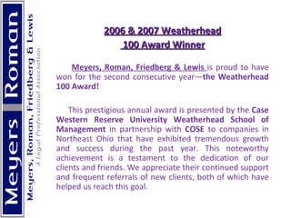   2006 & 2007 Weatherhead 100 Award Winner Meyers, Roman, Friedberg & Lewis  is proud to have won for the second consecutive year— the Weatherhead 100 Award!   This prestigious annual award is presented by the  Case Western Reserve University Weatherhead School of Management  in partnership with  COSE  to companies in Northeast Ohio that have exhibited tremendous growth and success during the past year. This noteworthy achievement is a testament to the dedication of our clients and friends. We appreciate their continued support and frequent referrals of new clients, both of which have helped us reach this goal.  