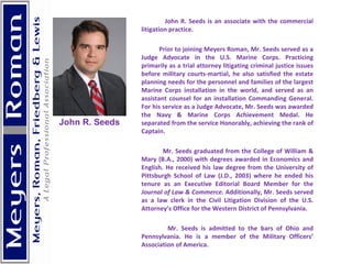 John R. Seeds is an associate with the commercial litigation practice. Prior to joining Meyers Roman, Mr. Seeds served as a Judge Advocate in the U.S. Marine Corps. Practicing primarily as a trial attorney litigating criminal justice issues before military courts-martial, he also satisfied the estate planning needs for the personnel and families of the largest Marine Corps installation in the world, and served as an assistant counsel for an installation Commanding General. For his service as a Judge Advocate, Mr. Seeds was awarded the Navy & Marine Corps Achievement Medal. He separated from the service Honorably, achieving the rank of Captain.  Mr. Seeds graduated from the College of William & Mary (B.A., 2000) with degrees awarded in Economics and English. He received his law degree from the University of Pittsburgh School of Law (J.D., 2003) where he ended his tenure as an Executive Editorial Board Member for the  Journal of Law & Commerce . Additionally, Mr. Seeds served as a law clerk in the Civil Litigation Division of the U.S. Attorney’s Office for the Western District of Pennsylvania.  Mr. Seeds is admitted to the bars of Ohio and Pennsylvania. He is a member of the Military Officers’ Association of America. John R. Seeds  