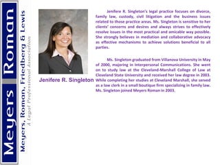 Jenifere R. Singleton’s legal practice focuses on divorce, family law, custody, civil litigation and the business issues related to those practice areas. Ms. Singleton is sensitive to her clients’ concerns and desires and always strives to effectively resolve issues in the most practical and amicable way possible. She strongly believes in mediation and collaborative advocacy as effective mechanisms to achieve solutions beneficial to all parties. Ms. Singleton graduated from Villanova University in May of 2000, majoring in Interpersonal Communications. She went on to study law at the Cleveland-Marshall College of Law at Cleveland State University and received her law degree in 2003. While completing her studies at Cleveland Marshall, she served as a law clerk in a small boutique firm specializing in family law. Ms. Singleton joined Meyers Roman in 2003.    Jenifere R. Singleton 