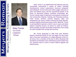 Peter Turner is an experienced trial attorney who has successfully represented a variety of clients including manufacturers, service corporations, insurance companies and individuals. He has tried cases before judges and juries in state and federal courts and has represented parties in all forms of alternative dispute resolution proceedings. Mr. Turner’s broad range of experience encompasses commercial and construction disputes, banking and financing practices, trade secrets, business contract disputes, labor and employment law issues, Uniform Commercial Code disputes, products liability and personal injury claims. While Mr. Turner is well-qualified to present a client’s case in courts and other dispute resolution forums, he strives to settle all matters, where possible, through reasonable compromise, thus saving his client valuable time, energy and resources. Mr. Turner graduated in 1981 from Case Western Reserve University School of Law and began his law career with a four-year commission as a Judge Advocate in the U.S. Air Force. He is a member of the bars in Ohio, Maryland and the District of Columbia and is admitted to practice before the U.S. Supreme Court as well as several federal appeals and district courts.    Peter Turner Co-Chair,  Litigation Group 