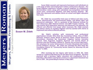 Susan Zidek counsels and represents businesses and individuals on a full range of labor and employment matters and business disputes.  Her broad litigation experience includes a special emphasis on employment discrimination claims along with substantial non-competition and trade secret cases, construction litigation, and other business disputes.  Ms. Zidek also represents and advises clients on school and higher education law issues.    Ms. Zidek has successfully tried cases in federal and state courts, before administrative and governmental bodies, and before labor and commercial arbitrators.  She is a graduate of the National Institute for Trial Advocacy’s 2001 National Session and 2004 Teacher Training.  She now teaches NITA Deposition Advocacy and Advanced Trial Advocacy. An efficient and effective trial lawyer when necessary, Ms. Zidek counsels and advises clients on avoiding litigation and has worked with clients to implement and enforce effective policies.      Ms. Zidek’s activities with community and professional organizations include: Ohio State Bar Foundation Fellow, Class of 2007; Domestic Violence Center Board of Directors (Chair, Human Resources Committee); Cleveland Bar Association Litigation Section Executive Council; Saint Augustine Academy Alumnae and Friends Board of Directors and Vice President; William K. Thomas Inns of Court (Barrister).  She volunteers for Junior Achievement of Greater Cleveland and Franklin County Children’s Services.  Ms. Zidek was awarded the Ohio State Bar Foundation District 12 “Community Service Award for Attorneys 40 and Under” in 2005.    After receiving her law degree with honors in 1992, Ms. Zidek served as a Judicial Staff Attorney for the Ohio Court of Appeals.  She then practiced with a boutique higher education and employment firm in Columbus, Ohio before moving her practice to a downtown Cleveland law firm in 1997.  She joined Meyers Roman in May 2007.    Susan M. Zidek 