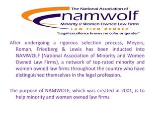 After undergoing a rigorous selection process, Meyers, Roman, Friedberg & Lewis has been inducted into NAMWOLF (National Association of Minority and Women Owned Law Firms), a network of top-rated minority and women owned law firms throughout the country who have distinguished themselves in the legal profession.   The purpose of NAMWOLF, which was created in 2001, is to help minority and women owned law firms 