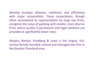 develop strategic alliances, coalitions, and affiliations with major corporations. These corporations, though often accustomed to representation by large law firms, recognize the value of working with smaller, more diverse firms where quality is paramount and legal solutions are provided at significantly lower rates.    Meyers, Roman, Friedberg & Lewis is the largest, full-service female founded, owned and managed law firm in the Greater Cleveland area. 