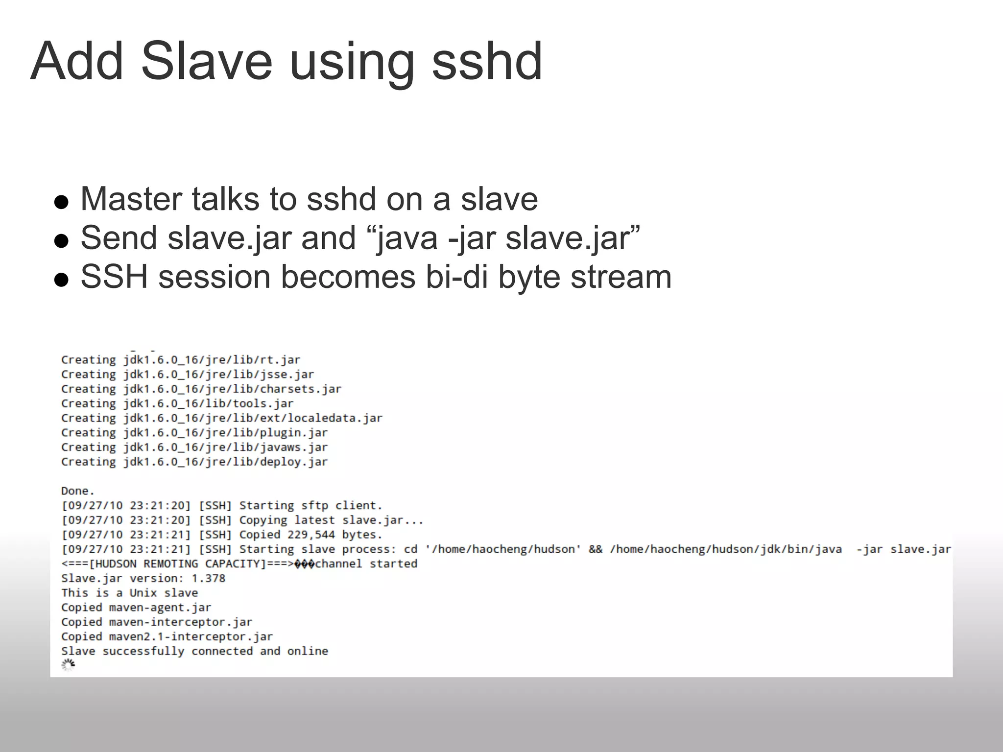 Add Slave using sshd

 Master talks to sshd on a slave
 Send slave.jar and “java -jar slave.jar”
 SSH session becomes bi-di byte stream
 