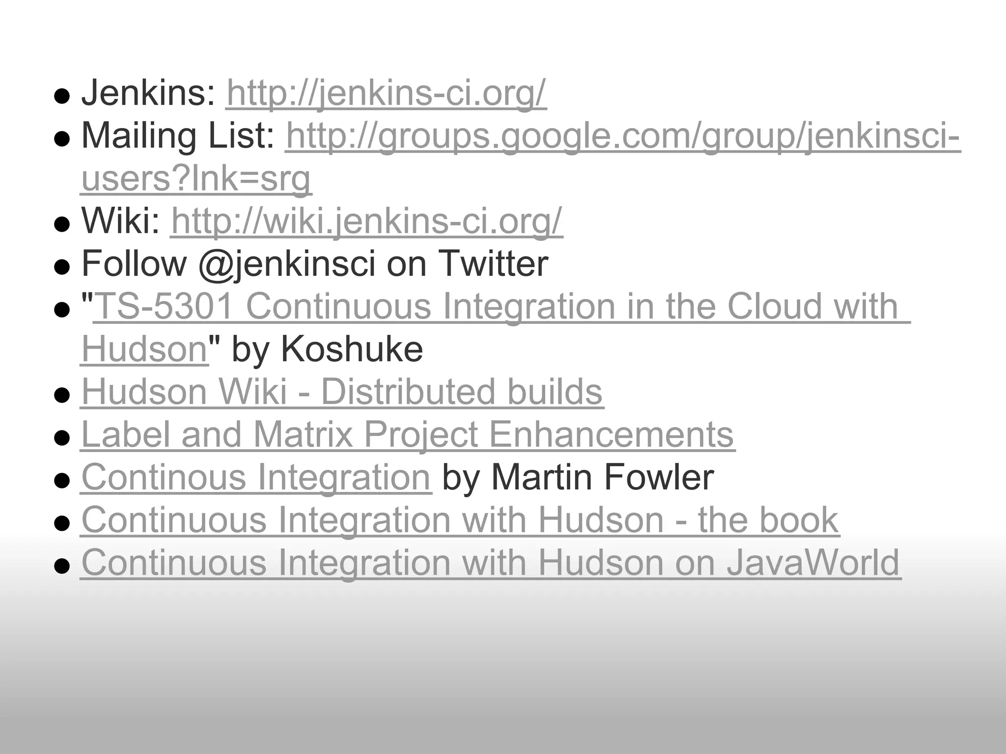 Jenkins: http://jenkins-ci.org/
Mailing List: http://groups.google.com/group/jenkinsci-
users?lnk=srg
Wiki: http://wiki.jenkins-ci.org/
Follow @jenkinsci on Twitter
"TS-5301 Continuous Integration in the Cloud with
Hudson" by Koshuke
Hudson Wiki - Distributed builds
Label and Matrix Project Enhancements
Continous Integration by Martin Fowler
Continuous Integration with Hudson - the book
Continuous Integration with Hudson on JavaWorld
 