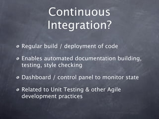 Continuous
         Integration?
Regular build / deployment of code

Enables automated documentation building,
testing, style checking

Dashboard / control panel to monitor state

Related to Unit Testing & other Agile
development practices
 