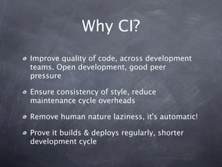 Why CI?
Improve quality of code, across development
teams. Open development, good peer
pressure

Ensure consistency of style, reduce
maintenance cycle overheads

Remove human nature laziness, it's automatic!

Prove it builds & deploys regularly, shorter
development cycle
 