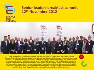 Senior leaders breakfast summit
12th November 2012

L TO R: Mark Elborne, CEO, North Europe GE; Ronan Dunne, CEO O2; Tanith Dodge, HR Director, Marks &
Spencer; Sir Win Bischoff, Chairman Lloyds Banking Group; Nick Creswell, VP, Technology Thomson Reuters; Andy
Harrison, CEO Whitbread; Frances O'Grady TUC; Martin Donnelly, BIS Permanent Secretary; Neil Bentley Deputy
Director General CBI; Ian Powell Chairman and Senior Partner PwC; Rob Devey CEO UK & Europe Prudential; Ian
King CEO BAE Systems; Richard Baker Chairman Virgin Active; Barbara Frost CEO Water Aid; Peter Cheese CEO
CIPD; Bernadette Malone CEO Perth and Kinross council; Marc Bolland CEO Marks & Spencer; Justin King CEO
Sainsbury's; Eric Collins Managing Director Nampak; Steve Mogford CEO United Utilities; David Evans Chairman
and CEO Grass Roots Group; Nita Clarke and David MacLeod, Co-Chairs of the Task Force

 