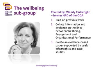 The wellbeing
sub-group

Chaired by: Wendy Cartwright
– former HRD of the ODA
1. Built on previous work
2. Collate information and
evidence on the links
between Wellbeing,
Engagement and
Organisational Performance
3. Create an evidence-based
paper, supported by useful
infographics and case
studies

www.engageforsuccess.org

 