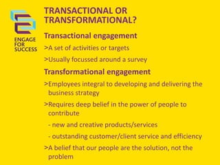 TRANSACTIONAL OR
TRANSFORMATIONAL?
Transactional engagement
>A set of activities or targets
>Usually focussed around a survey

Transformational engagement
>Employees integral to developing and delivering the
business strategy
>Requires deep belief in the power of people to
contribute
- new and creative products/services

- outstanding customer/client service and efficiency
>A belief that our people are the solution, not the
problem

 
