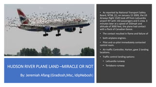 HUDSON RIVER PLANE LAND –MIRACLE OR NOT
By: Jeremiah Afang (GradIosh,Msc, IdipNebosh)
• As reported by National Transport Safety
Board, NTSB, [1], on January 15 2009, the US
Airways flight 1549 took off from LaGuardia
airport NY with 150 passengers and 5 crew. 3
minutes later at a speed of 250mph and
altitude of 3000 feet, the plane had contact
with a flock of Canadian Geese.
• The contact resulted in flame and failure of
• both airplane engines.
• Pilot and co-pilot immediately contacted
control room.
• Air traffic Controller, Harten, gave 2 landing
locations.
• Traffic control landing options:
• LaGuardia runway
• Tertaboro runway
 