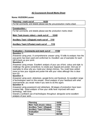 A2 Coursework Overall Marks Sheet
Name: HUDSON Lauren
Planning – mark out of 16/20
For full comments and details please see the pre-production marks sheet
Construction –
For full comments and details please see the production marks sheet
Main Task (music video) – mark out of 33/40
Ancillary Task 1 (Digipak) mark out of 7/10
Ancillary Task 2 (Poster) mark out of 7/10
Evaluation – Comments and mark out of 17/20
Question 1:
Answered using prezi. A comprehensive answer using 10 stills to analysis how the
pop genre has been used and conformed to. Excellent use of examples for each
still to back up your point.
Question 2:
Answered using emaze. Excellent analysis of your use of font, colour and style to
challenge the genre conventions to create your digipak and poster. Giid use of
examples to show why you made your design choices. You could have added
more on how your digipak and poster link with your video although this is clear
from Q1.
Question 3:
Answered using word, slideshare, google forms and facebook. An excellent range
of technologies used on this answer. Good analysis of your feedback with what
improvements you would make if you were to do this again.
Question 4:
Answered using powerpoint and slideshare. All stages of production have been
covered fully. Great analysis of how your skills have improved with each
technology, well done.
Overall a confident use of technologies throughout alongside some excellent
analysis of your work.
Planning 16/20
Main Task (music video) 33/40
Ancillary Task 1 (Digipak 7/10
Ancillary Task 2 (Poster) 7/10
Evaluation 17/20
Total 80/100
 