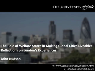 The Role of Welfare States in Making Global Cities Liveable:
Reflections on London’s Experiences
John Hudson
w: www.york.ac.uk/spsw/hudson.html
e: john.hudson@york.ac.uk

 