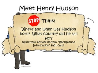 Hey, there! You’ve been
hearing about all these great
French explorers, but guess
what? I’m not French! I sailed
for the English. I’m told I was
born sometime between 1560
and 1570. People didn’t always
keep the best records back in
my day.
Meet Henry Hudson
Where and when was Hudson
born? What country did he sail
for?
Write your answer on your “Background
Information” fact card.
 