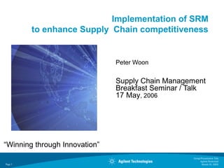 Group/Presentation Title
Agilent Restricted
Month ##, 200XPage 1
Implementation of SRM
to enhance Supply Chain competitiveness
Peter Woon
Supply Chain Management
Breakfast Seminar / Talk
17 May, 2006
“Winning through Innovation”
 