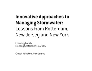 Innovative Approaches to
Managing Stormwater:
Lessons from Rotterdam,
New Jersey and New York
Learning Lunch:
Monday September 19, 2016
City of Hoboken, New Jersey
 