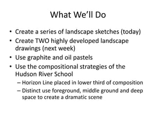 What We’ll Do
• Create a series of landscape sketches (today)
• Create TWO highly developed landscape
drawings (next week)
• Use graphite and oil pastels
• Use the compositional strategies of the
Hudson River School
– Horizon Line placed in lower third of composition
– Distinct use foreground, middle ground and deep
space to create a dramatic scene
 