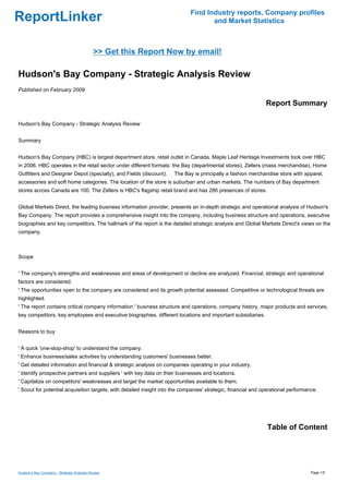 Find Industry reports, Company profiles
ReportLinker                                                                        and Market Statistics



                                            >> Get this Report Now by email!

Hudson's Bay Company - Strategic Analysis Review
Published on February 2009

                                                                                                               Report Summary

Hudson's Bay Company - Strategic Analysis Review


Summary


Hudson's Bay Company (HBC) is largest department store, retail outlet in Canada. Maple Leaf Heritage Investments took over HBC
in 2006. HBC operates in the retail sector under different formats: the Bay (departmental stores), Zellers (mass merchandise), Home
Outfitters and Designer Depot (specialty), and Fields (discount).    The Bay is principally a fashion merchandise store with apparel,
accessories and soft home categories. The location of the store is suburban and urban markets. The numbers of Bay department
stores across Canada are 100. The Zellers is HBC's flagship retail brand and has 286 presences of stores.


Global Markets Direct, the leading business information provider, presents an in-depth strategic and operational analysis of Hudson's
Bay Company. The report provides a comprehensive insight into the company, including business structure and operations, executive
biographies and key competitors. The hallmark of the report is the detailed strategic analysis and Global Markets Direct's views on the
company.



Scope


' The company's strengths and weaknesses and areas of development or decline are analyzed. Financial, strategic and operational
factors are considered.
' The opportunities open to the company are considered and its growth potential assessed. Competitive or technological threats are
highlighted.
' The report contains critical company information ' business structure and operations, company history, major products and services,
key competitors, key employees and executive biographies, different locations and important subsidiaries.


Reasons to buy


' A quick 'one-stop-shop' to understand the company.
' Enhance business/sales activities by understanding customers' businesses better.
' Get detailed information and financial & strategic analysis on companies operating in your industry.
' Identify prospective partners and suppliers ' with key data on their businesses and locations.
' Capitalize on competitors' weaknesses and target the market opportunities available to them.
' Scout for potential acquisition targets, with detailed insight into the companies' strategic, financial and operational performance.




                                                                                                               Table of Content




Hudson's Bay Company - Strategic Analysis Review                                                                                   Page 1/5
 