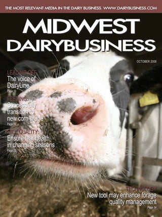 THE MOST RELEVANT MEDIA IN THE DAIRY BUSINESS. WWW.DAIRYBUSINESS.COM




          MIDWEST
DAIRYBUSINESS
                                                          OCTOBER 2008


LEADING OFF
The voice of
DairyLine
Page 10

FEEDING:
Successfully
transition to
new corn silage
Page 16

MILK QUALITY:
Ensure teat health
in changing seasons
Page 22




                                                     TECHNOLOGY
                                    New tool may enhance forage
                                             quality management
                                                                Page 14
 
