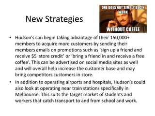 New Strategies
• Hudson’s can begin taking advantage of their 150,000+
members to acquire more customers by sending their
members emails on promotions such as ‘sign up a friend and
receive $5 store credit’ or ‘bring a friend in and receive a free
coffee’. This can be advertised on social media sites as well
and will overall help increase the customer base and may
bring competitors customers in store.
• In addition to operating airports and hospitals, Hudson’s could
also look at operating near train stations specifically in
Melbourne. This suits the target market of students and
workers that catch transport to and from school and work.
 