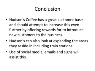 Conclusion
• Hudson’s Coffee has a great customer base
and should attempt to increase this even
further by offering rewards for to introduce
new customers to the business.
• Hudson’s can also look at expanding the areas
they reside in including train stations.
• Use of social media, emails and signs will
assist this.
 