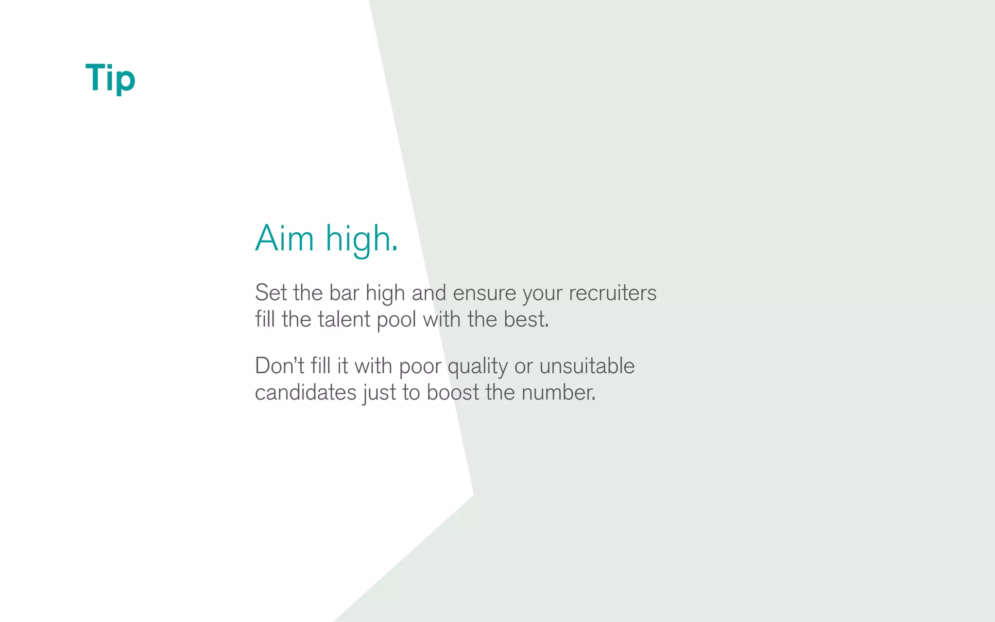 Aim high.
Set the bar high and ensure your recruiters
fill the talent pool with the best.
Don’t fill it with poor quality or unsuitable
candidates just to boost the number.
Tip
 