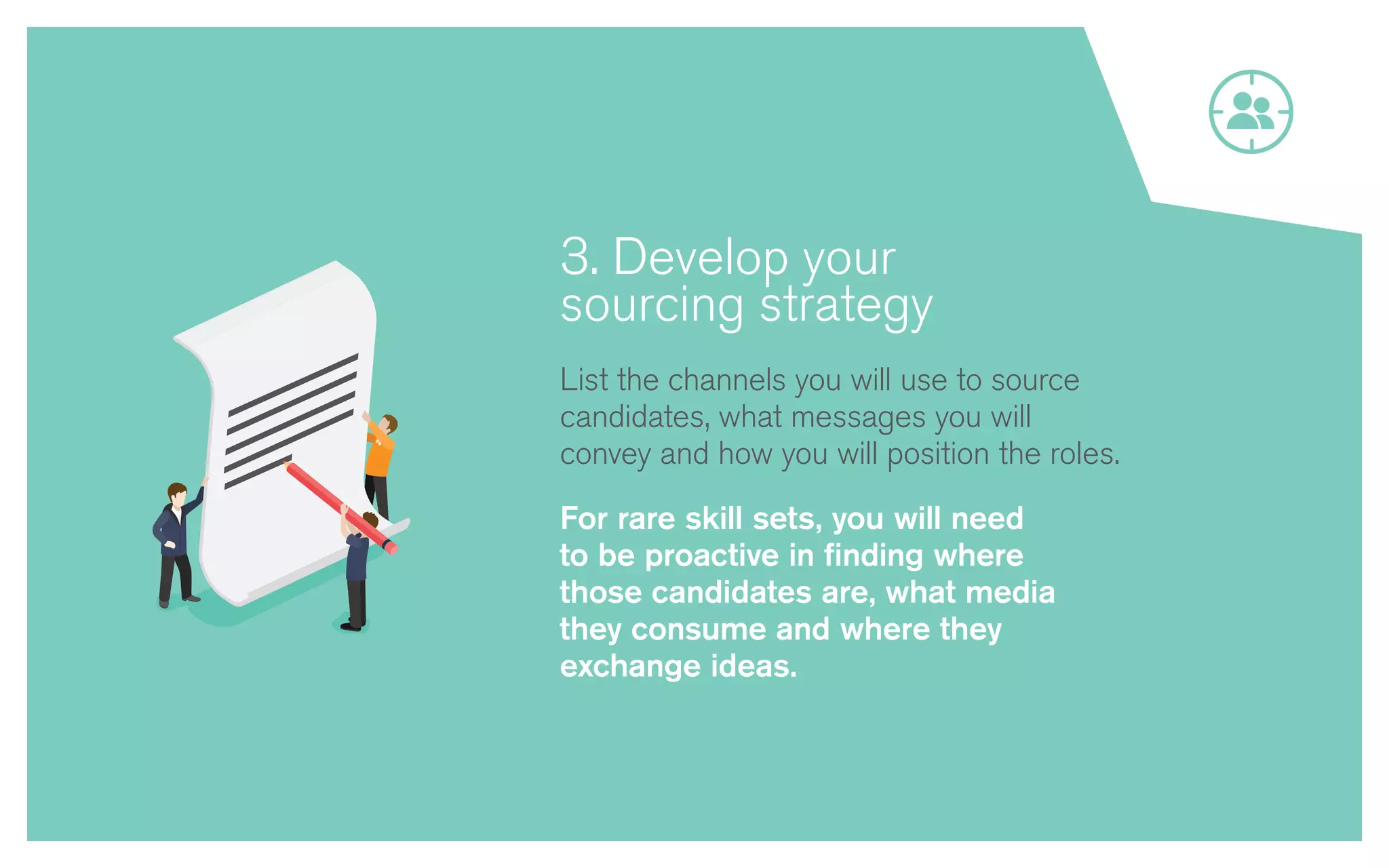 3. Develop your
sourcing strategy
List the channels you will use to source
candidates, what messages you will
convey and how you will position the roles.
For rare skill sets, you will need
to be proactive in finding where
those candidates are, what media
they consume and where they
exchange ideas.
 