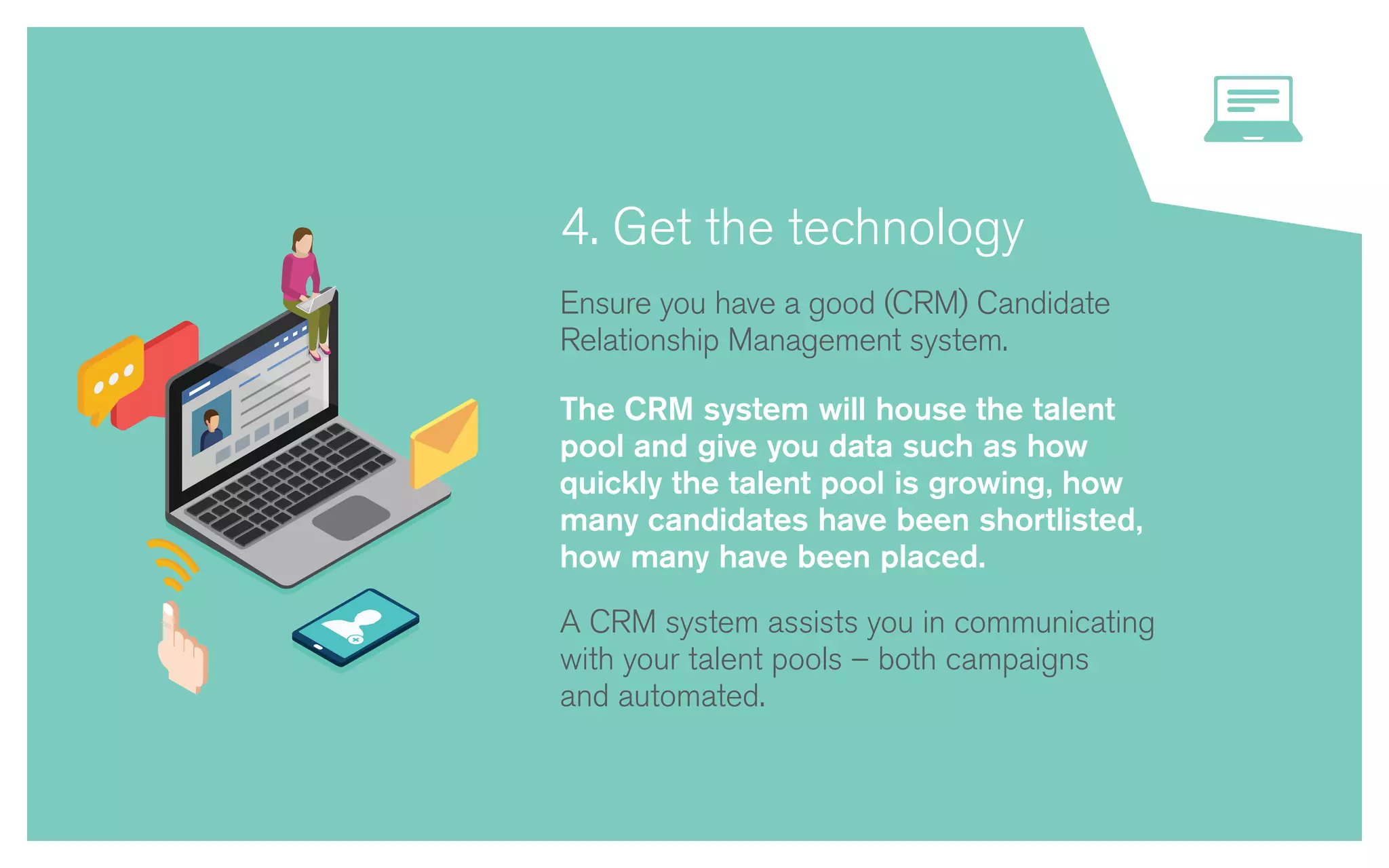 4. Get the technology
Ensure you have a good (CRM) Candidate
Relationship Management system.
The CRM system will house the talent
pool and give you data such as how
quickly the talent pool is growing, how
many candidates have been shortlisted,
how many have been placed.
A CRM system assists you in communicating
with your talent pools – both campaigns
and automated.
 