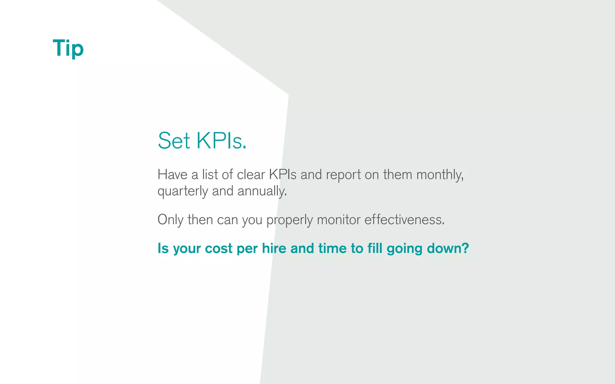 Set KPIs.
Have a list of clear KPIs and report on them monthly,
quarterly and annually.
Only then can you properly monitor effectiveness.
Is your cost per hire and time to fill going down?
Tip
 