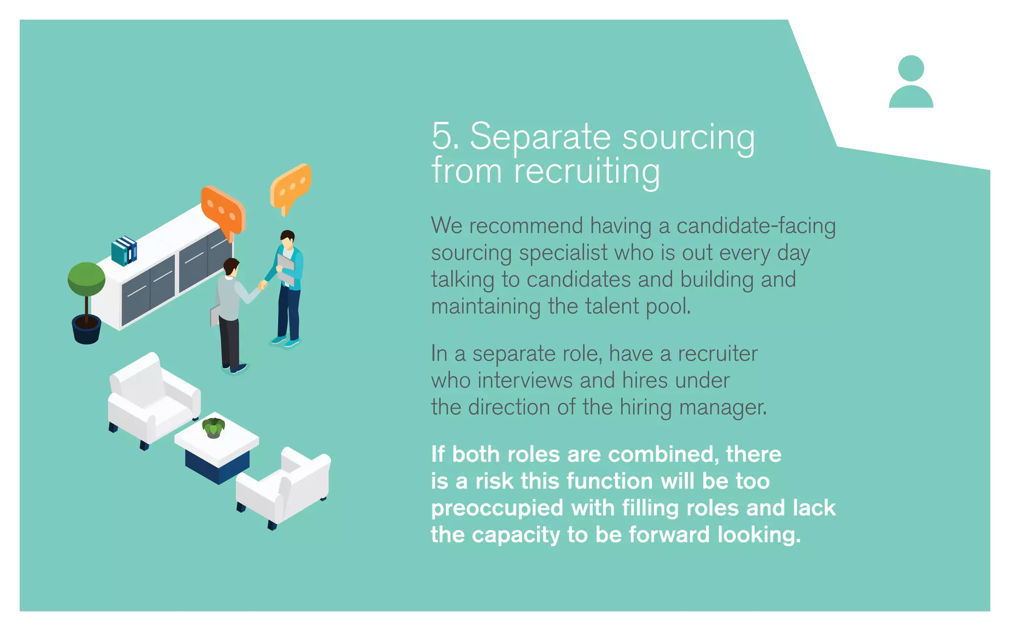5. Separate sourcing
from recruiting
We recommend having a candidate-facing
sourcing specialist who is out every day
talking to candidates and building and
maintaining the talent pool.
In a separate role, have a recruiter
who interviews and hires under
the direction of the hiring manager.
If both roles are combined, there
is a risk this function will be too
preoccupied with filling roles and lack
the capacity to be forward looking.
 