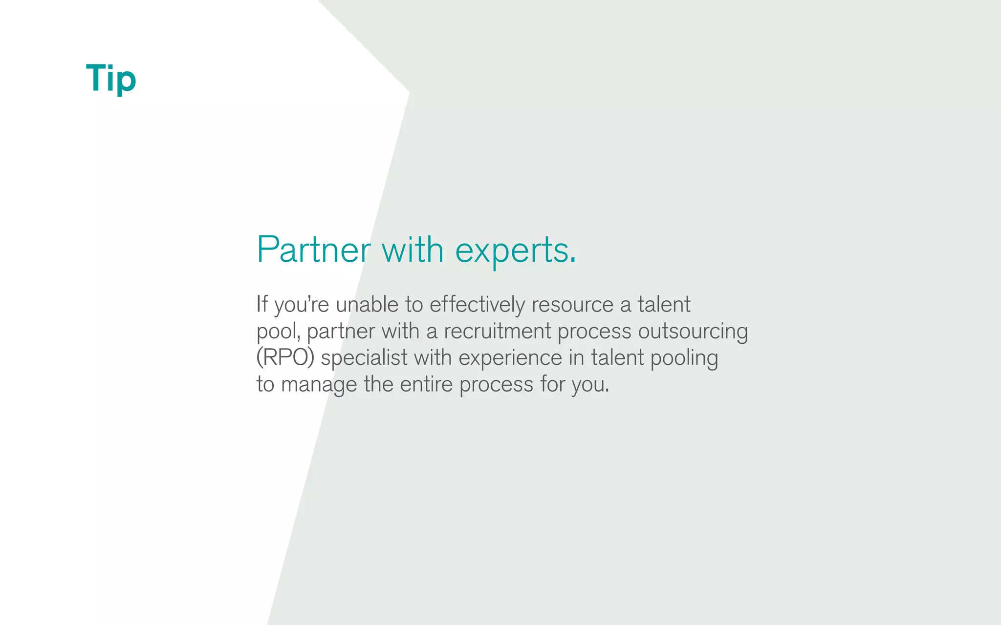 Partner with experts.
If you’re unable to effectively resource a talent
pool, partner with a recruitment process outsourcing
(RPO) specialist with experience in talent pooling
to manage the entire process for you.
Tip
 