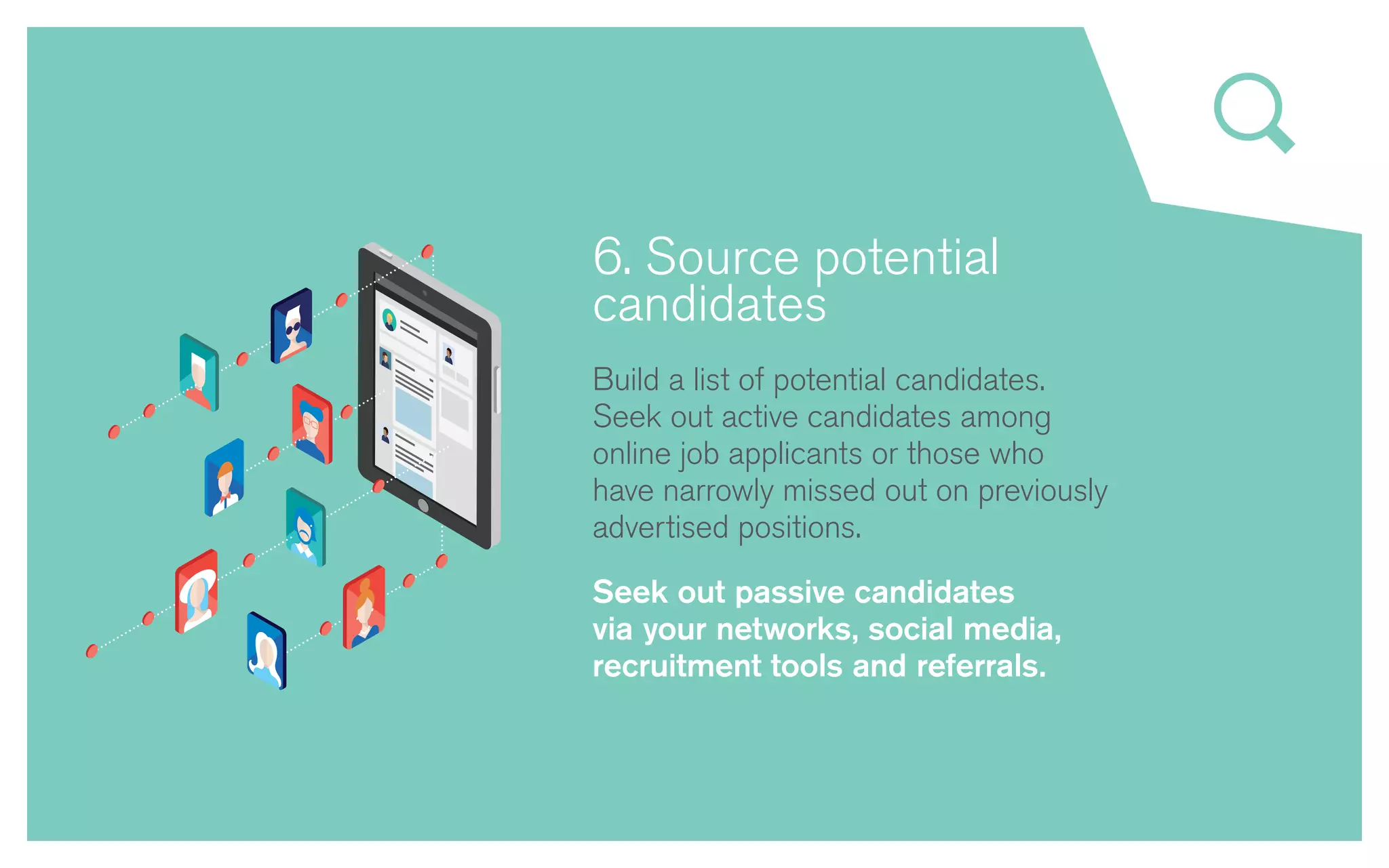 6. Source potential
candidates
Build a list of potential candidates.
Seek out active candidates among
online job applicants or those who
have narrowly missed out on previously
advertised positions.
Seek out passive candidates
via your networks, social media,
recruitment tools and referrals.
 