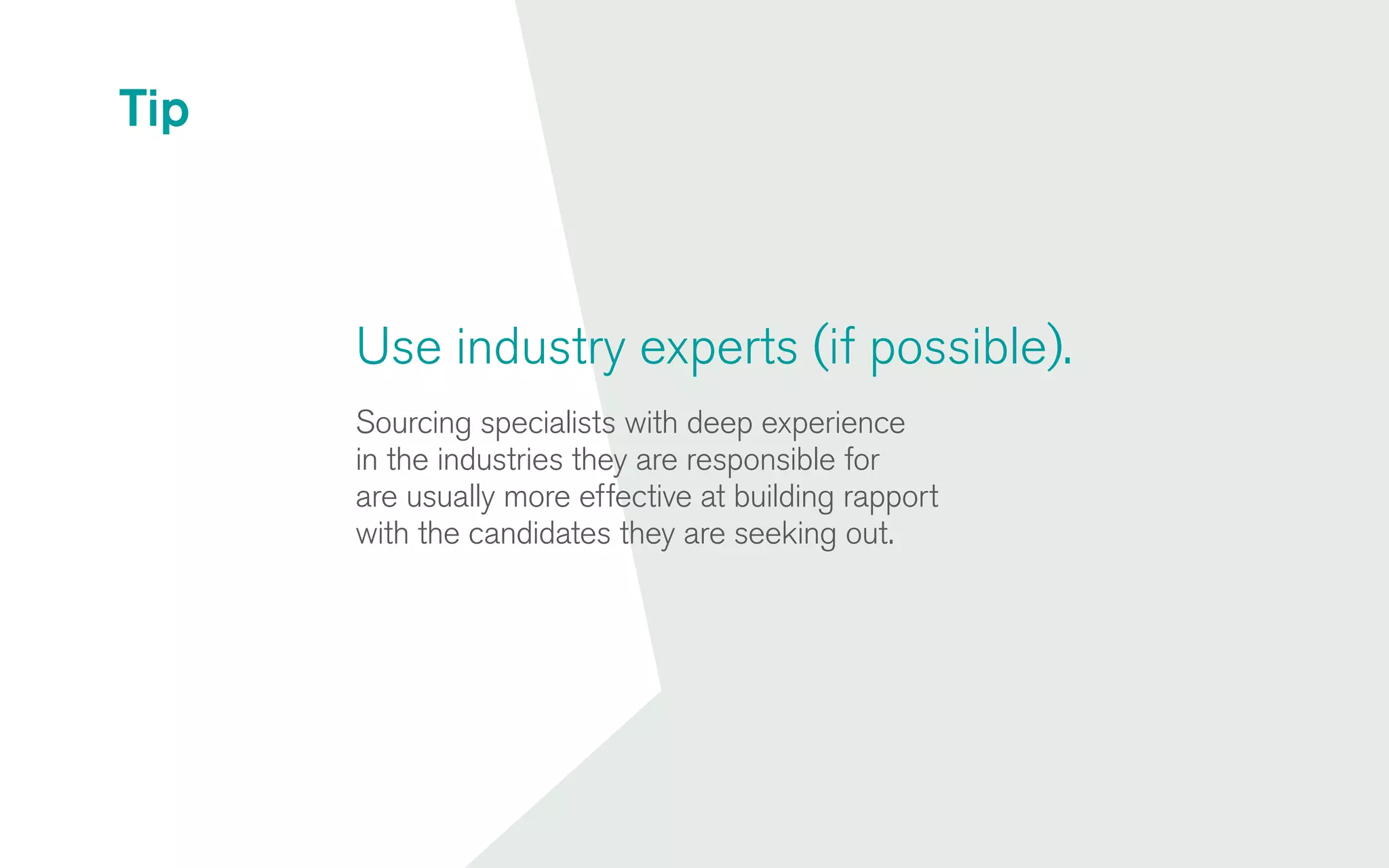 Use industry experts (if possible).
Sourcing specialists with deep experience
in the industries they are responsible for
are usually more effective at building rapport
with the candidates they are seeking out.
Tip
 