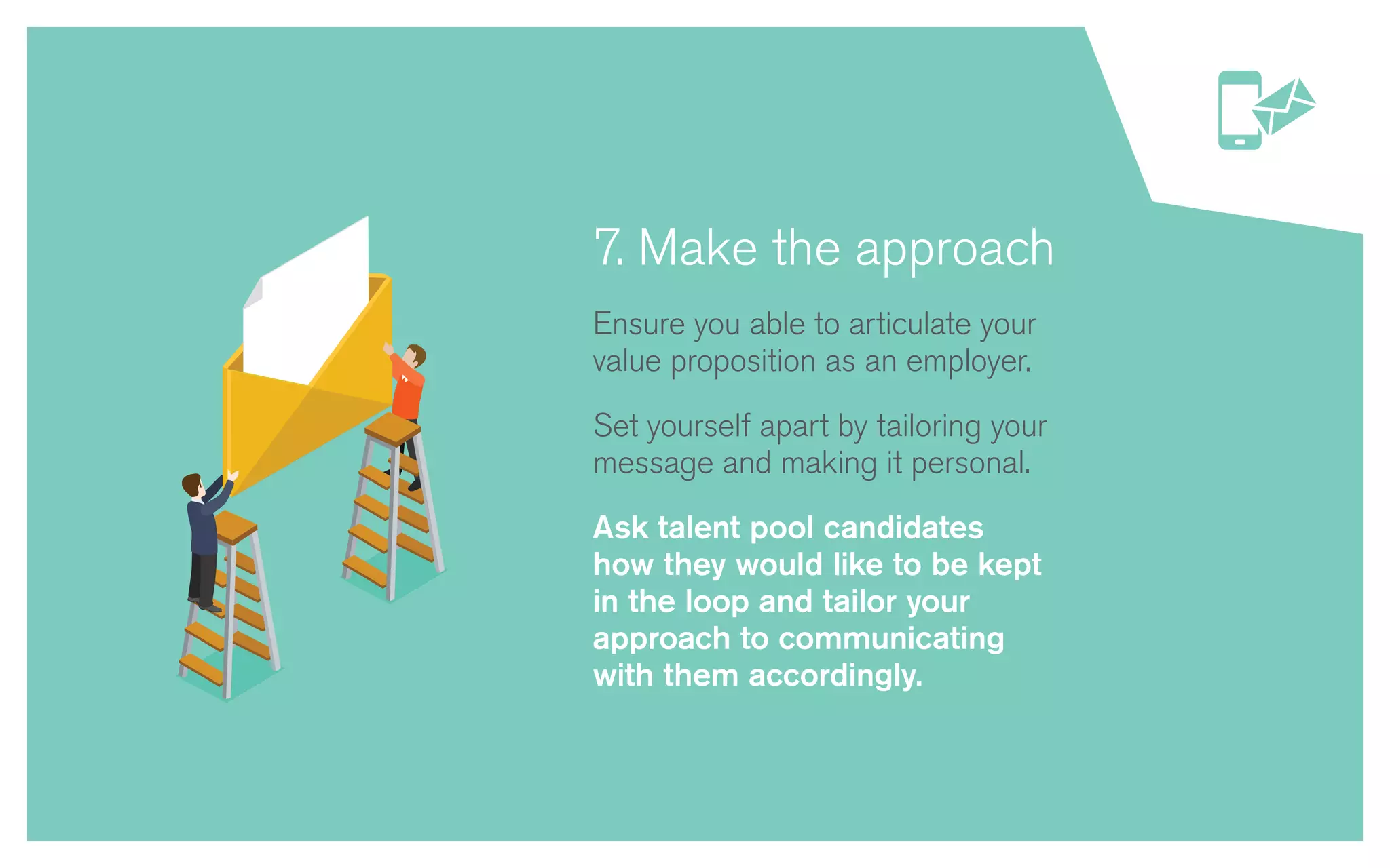 7. Make the approach
Ensure you able to articulate your
value proposition as an employer.
Set yourself apart by tailoring your
message and making it personal.
Ask talent pool candidates
how they would like to be kept
in the loop and tailor your
approach to communicating
with them accordingly.
 