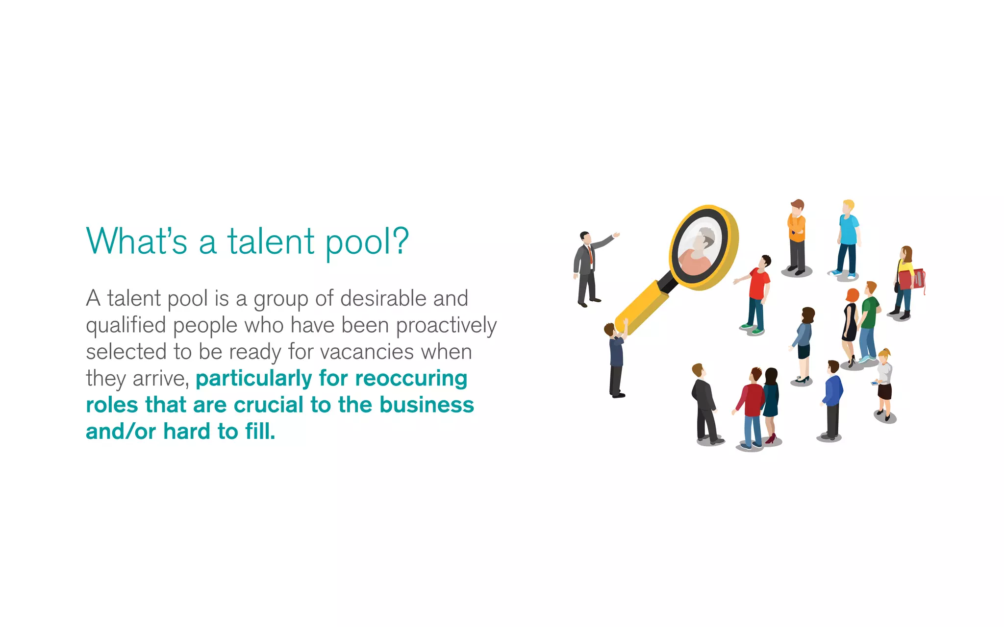A talent pool is a group of desirable and
qualified people who have been proactively
selected to be ready for vacancies when
they arrive, particularly for reoccuring
roles that are crucial to the business
and/or hard to fill.
What’s a talent pool?
 