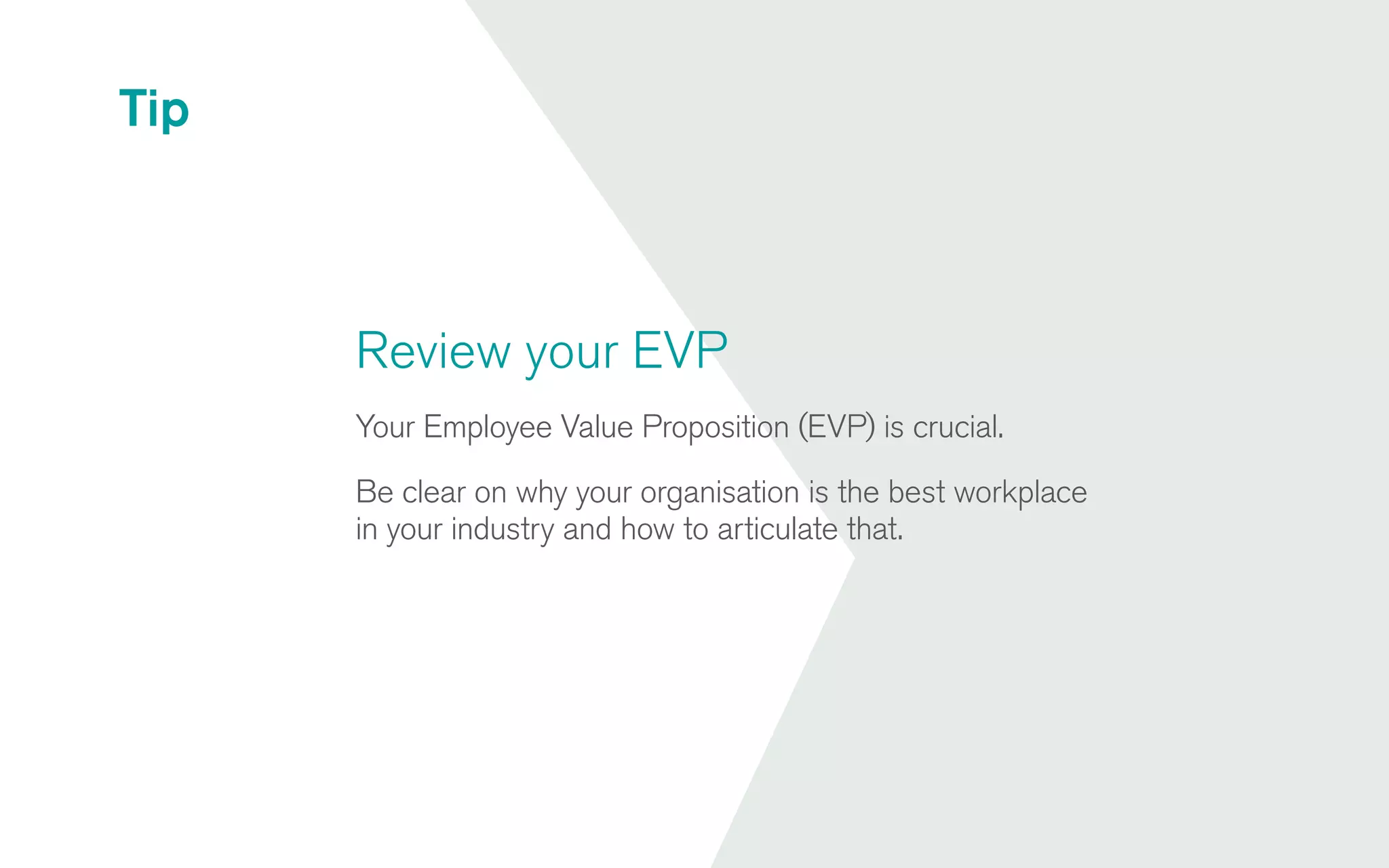 Review your EVP
Your Employee Value Proposition (EVP) is crucial.
Be clear on why your organisation is the best workplace
in your industry and how to articulate that.
Tip
 