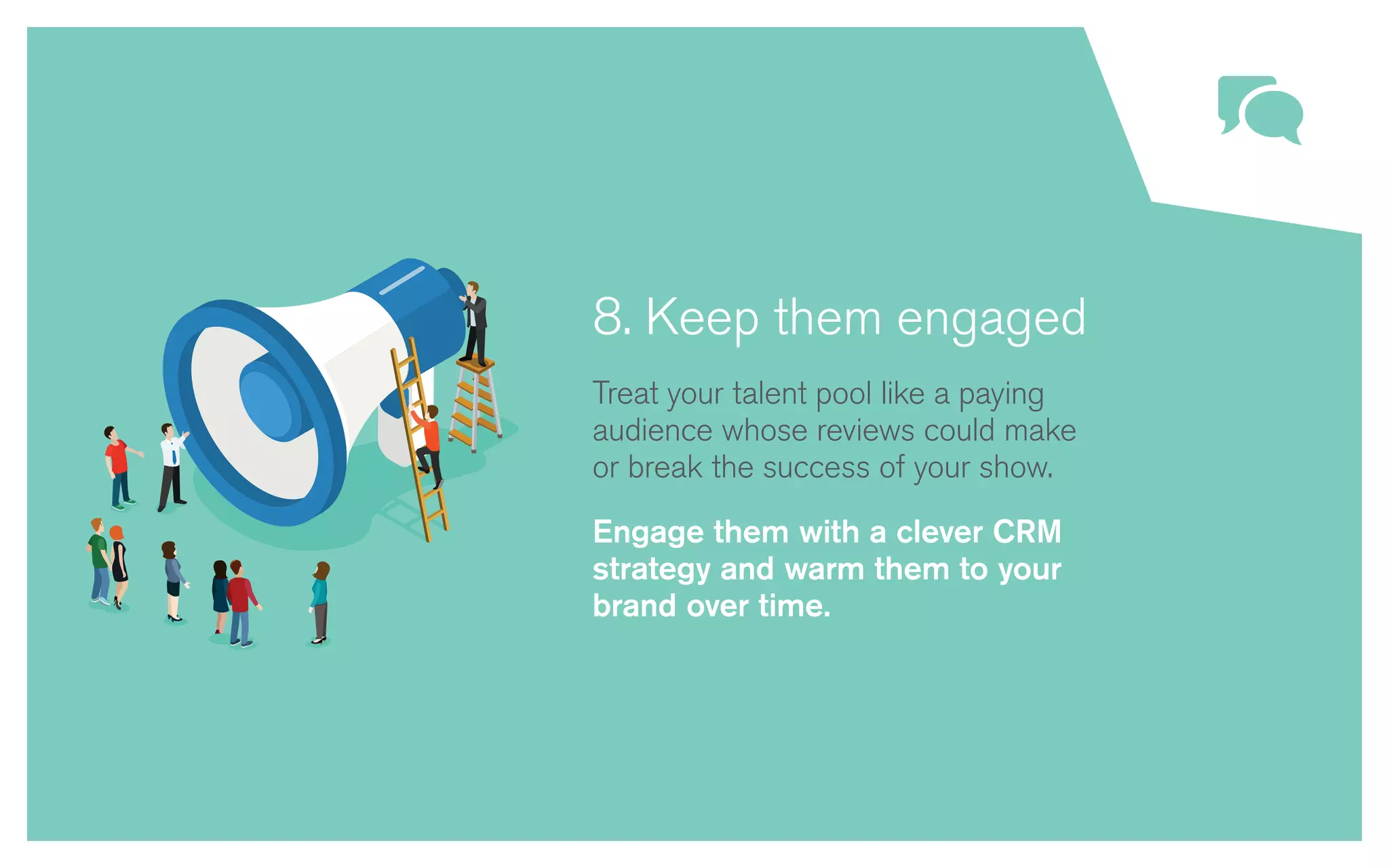 8. Keep them engaged
Treat your talent pool like a paying
audience whose reviews could make
or break the success of your show.
Engage them with a clever CRM
strategy and warm them to your
brand over time.
 