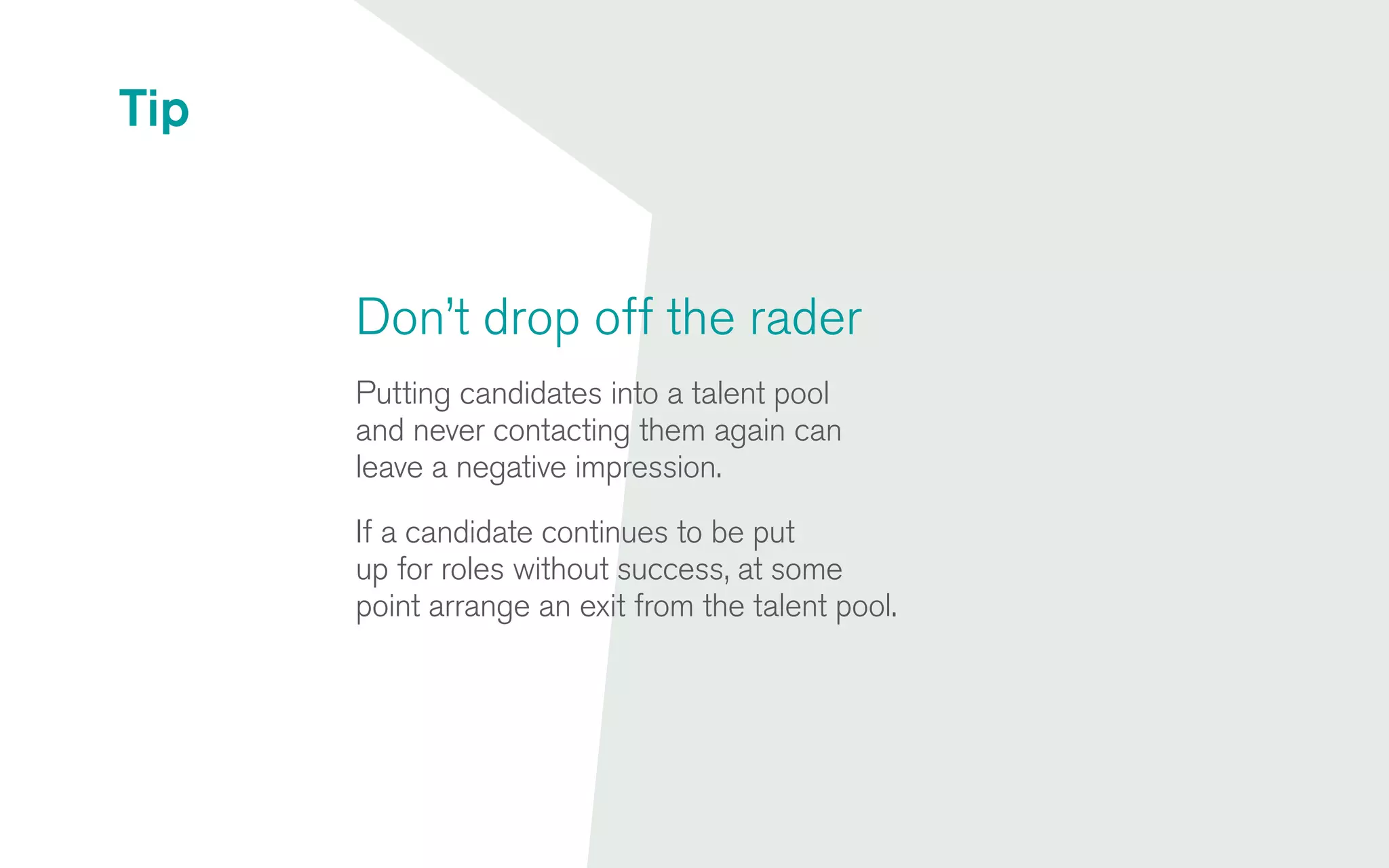 Don’t drop off the rader
Putting candidates into a talent pool
and never contacting them again can
leave a negative impression.
If a candidate continues to be put
up for roles without success, at some
point arrange an exit from the talent pool.
Tip
 