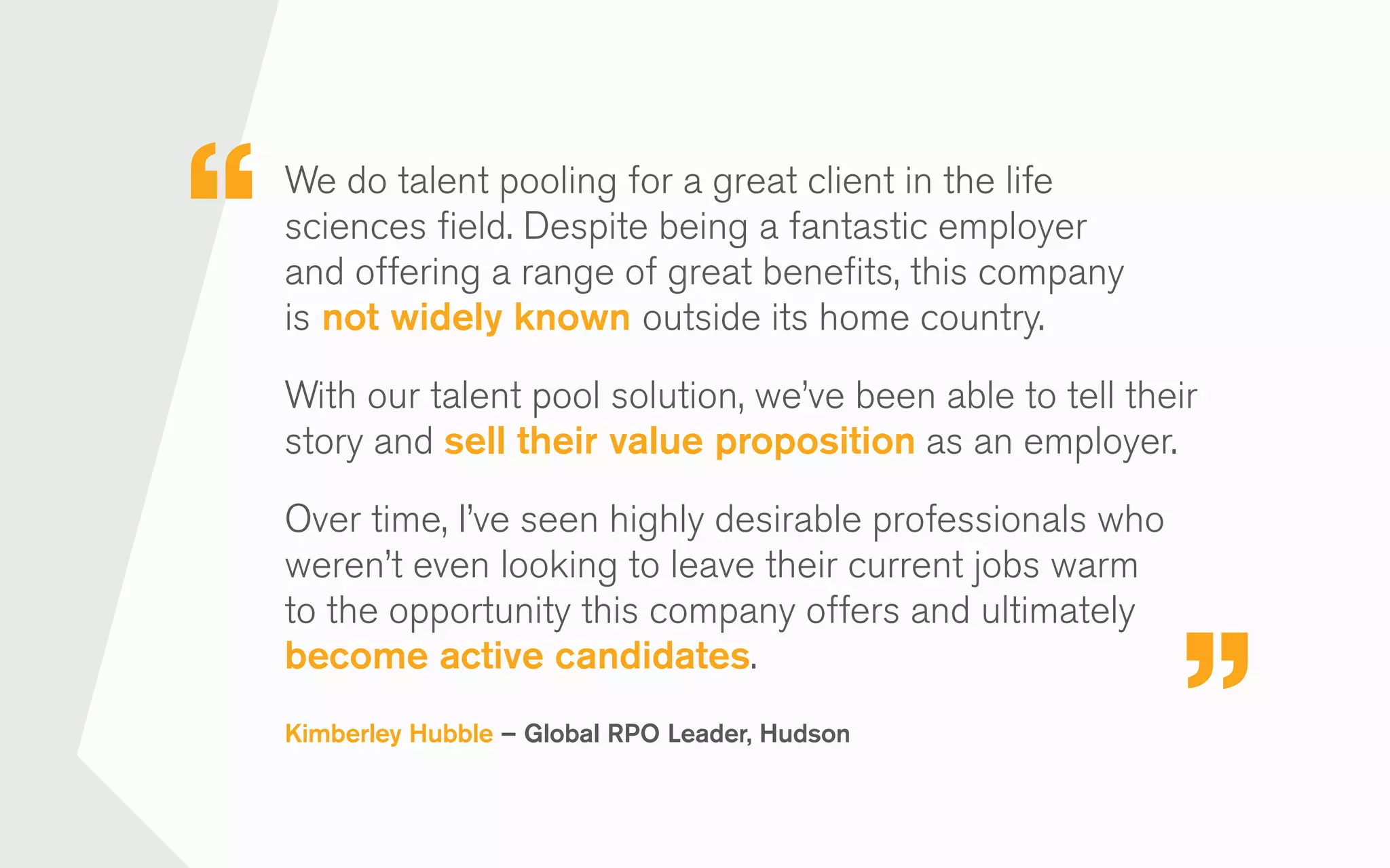 We do talent pooling for a great client in the life
sciences field. Despite being a fantastic employer
and offering a range of great benefits, this company
is not widely known outside its home country.
With our talent pool solution, we’ve been able to tell their
story and sell their value proposition as an employer.
Over time, I’ve seen highly desirable professionals who
weren’t even looking to leave their current jobs warm
to the opportunity this company offers and ultimately
become active candidates.
Kimberley Hubble – Global RPO Leader, Hudson
 