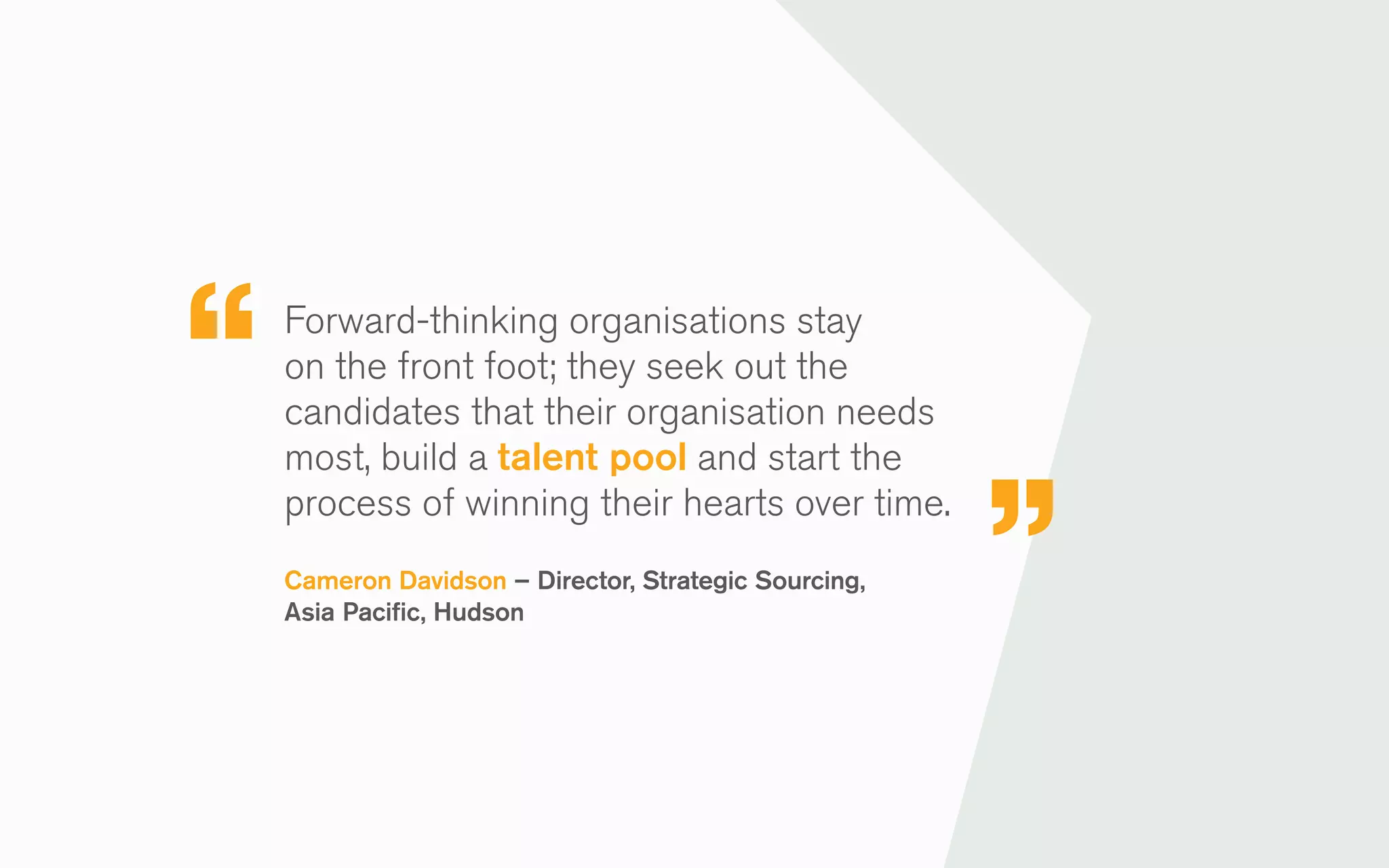 Forward-thinking organisations stay
on the front foot; they seek out the
candidates that their organisation needs
most, build a talent pool and start the
process of winning their hearts over time.
Cameron Davidson – Director, Strategic Sourcing,
Asia Pacific, Hudson
 