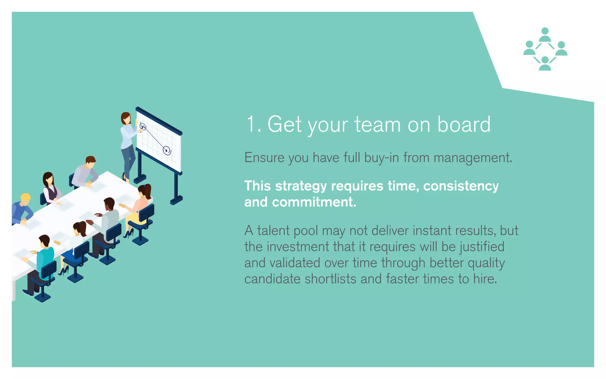 1. Get your team on board
Ensure you have full buy-in from management.
This strategy requires time, consistency
and commitment.
A talent pool may not deliver instant results, but
the investment that it requires will be justified
and validated over time through better quality
candidate shortlists and faster times to hire.
 