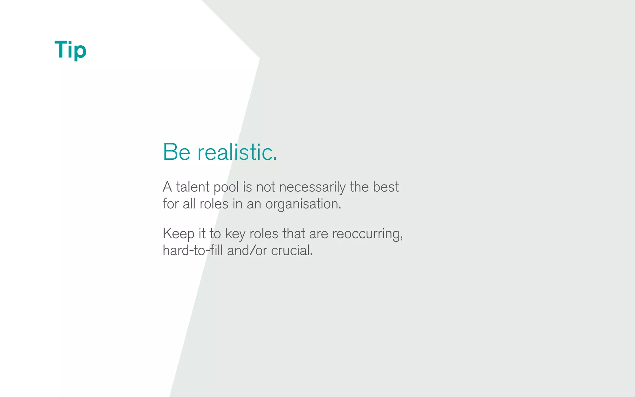 Be realistic.
A talent pool is not necessarily the best
for all roles in an organisation.
Keep it to key roles that are reoccurring,
hard-to-fill and/or crucial.
Tip
 