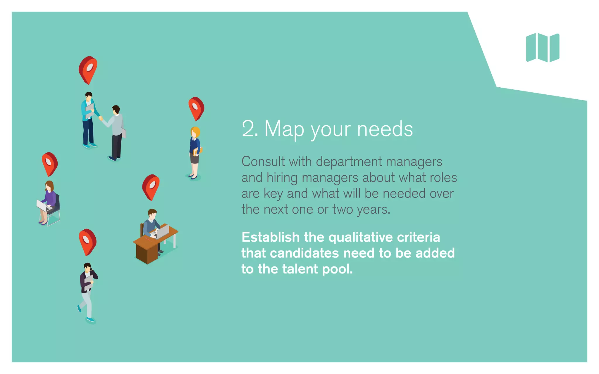 2. Map your needs
Consult with department managers
and hiring managers about what roles
are key and what will be needed over
the next one or two years.
Establish the qualitative criteria
that candidates need to be added
to the talent pool.
 