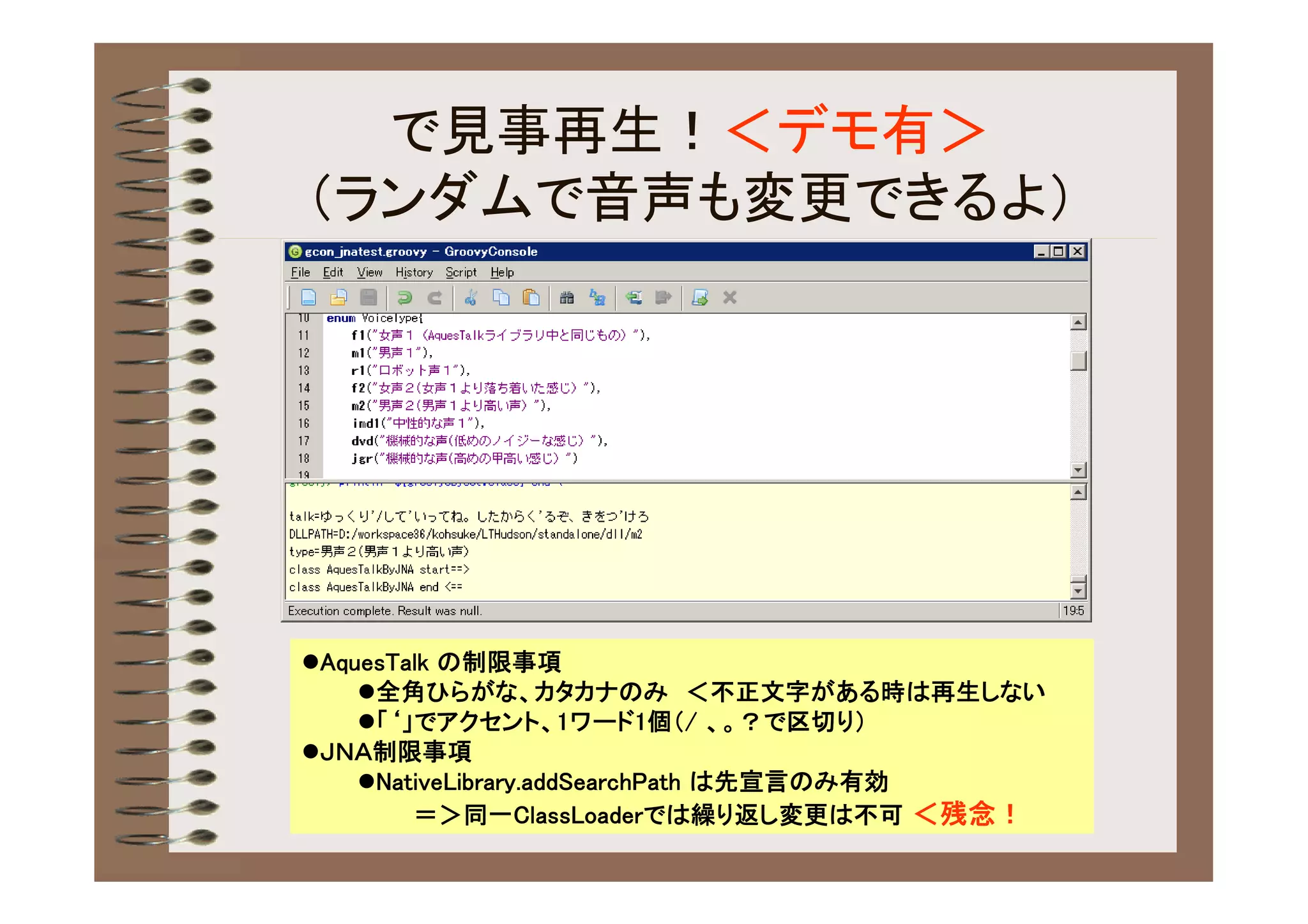 で見事再生！＜デモ有＞
（ランダムで音声も変更できるよ）




AquesTalk の制限事項
    全角ひらがな、カタカナのみ ＜不正文字がある時は再生しない
    「‘」でアクセント、1ワード1個（/ 、。？で区切り）
ＪＮＡ制限事項
    NativeLibrary.addSearchPath は先宣言のみ有効
        ＝＞同一ClassLoaderでは繰り返し変更は不可 ＜残念！
 