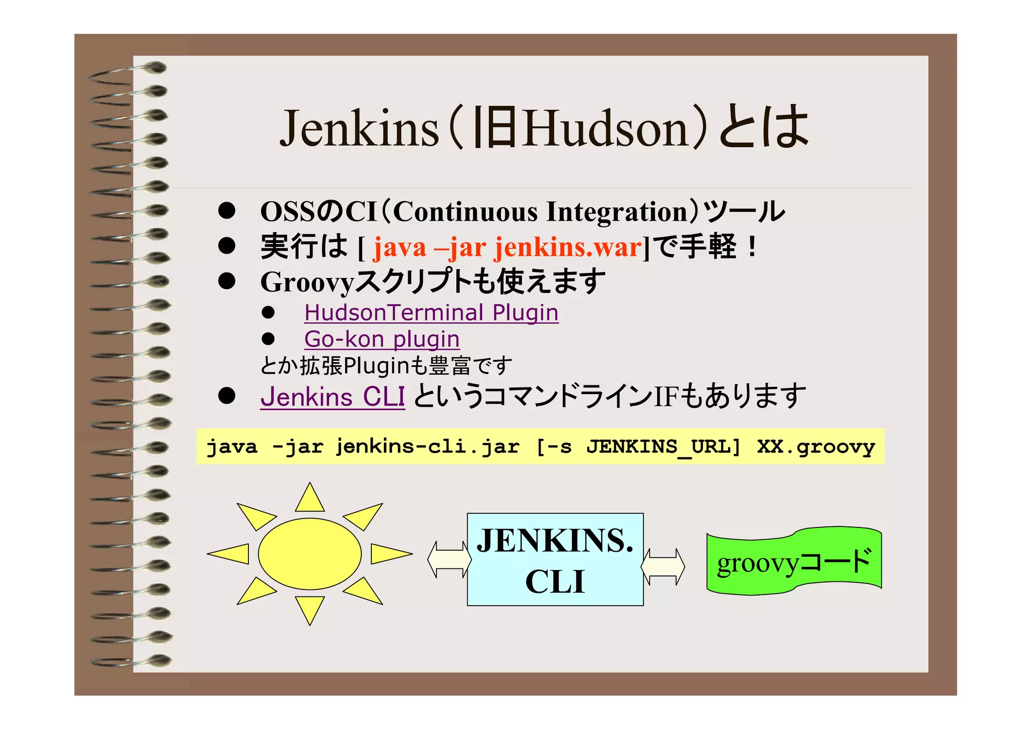 Jenkins（旧Hudson）とは
 OSSのCI（Continuous Integration）ツール
 実行は [ java –jar jenkins.war]で手軽！
 Groovyスクリプトも使えます
     HudsonTerminal Plugin
     Go-kon plugin
    とか拡張Pluginも豊富です
 Jenkins CLI というコマンドラインIFもあります
java -jar ｊｅｎｋｉｎｓ-cli.jar [-s JENKINS_URL] XX.groovy



                     JENKINS.
                                       groovyコード
                       CLI
 