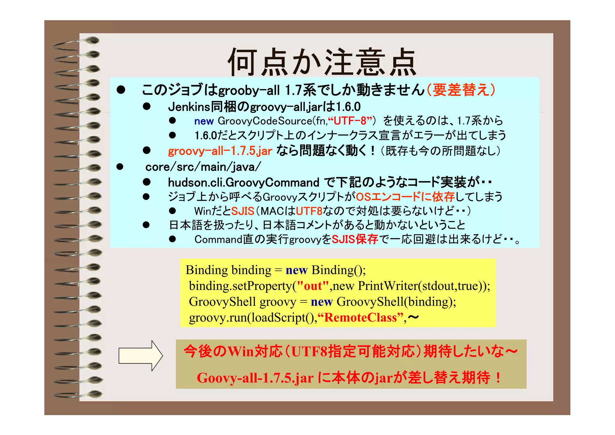 何点か注意点
   このジョブはgrooby-all 1.7系でしか動きません（要差替え）
       Jenkins同梱のgroovy-all.jarは1.6.0
           new GroovyCodeSource(fn,“UTF-8”) を使えるのは、1.7系から
           1.6.0だとスクリプト上のインナークラス宣言がエラーが出てしまう
       groovy-all-1.7.5.jar なら問題なく動く！（既存も今の所問題なし）
   core/src/main/java/
     hudson.cli.GroovyCommand で下記のようなコード実装が・・
       ジョブ上から呼べるGroovyスクリプトがOSエンコードに依存してしまう
          WinだとSJIS（MACはUTF8なので対処は要らないけど・・）
       日本語を扱ったり、日本語コメントがあると動かないということ
          Command直の実行groovyをSJIS保存で一応回避は出来るけど・・。

            Binding binding = new Binding();
            binding.setProperty("out",new PrintWriter(stdout,true));
            GroovyShell groovy = new GroovyShell(binding);
            groovy.run(loadScript(),“RemoteClass”,～

            今後のWin対応（UTF8指定可能対応）期待したいな～
              Goovy-all-1.7.5.jar に本体のｊarが差し替え期待！
 
