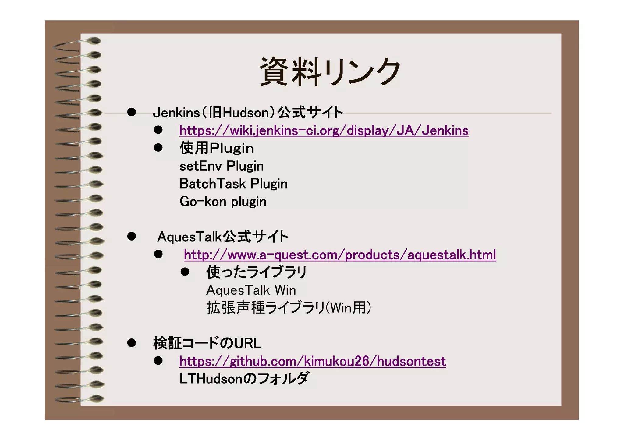 資料リンク
   Jenkins（旧Hudson）公式サイト
     https://wiki.jenkins-ci.org/display/JA/Jenkins
     使用Ｐｌｕｇｉｎ
        setEnv Plugin
        BatchTask Plugin
        Go-kon plugin

   AquesTalk公式サイト
     http://www.a-quest.com/products/aquestalk.html
        使ったライブラリ
          AquesTalk Win
          拡張声種ライブラリ(Win用)

   検証コードのURL
     https://github.com/kimukou26/hudsontest
      LTHudsonのフォルダ
 