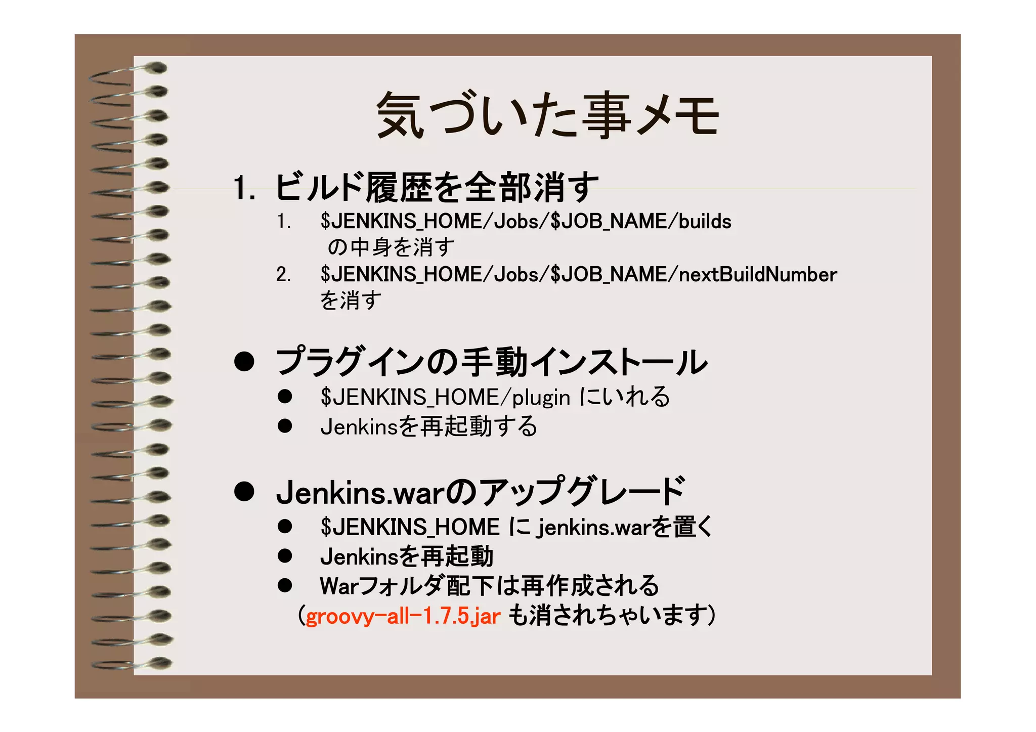 気づいた事メモ
1. ビルド履歴を全部消す
  1.    $JENKINS_HOME/Jobs/$JOB_NAME/builds
         の中身を消す
  2.    $JENKINS_HOME/Jobs/$JOB_NAME/nextBuildNumber
        を消す

 プラグインの手動インストール
       $JENKINS_HOME/plugin にいれる
       Jenkinsを再起動する

 Jenkins.warのアップグレード
        $JENKINS_HOME に jenkins.warを置く
        Jenkinsを再起動
        Warフォルダ配下は再作成される
       (groovy-all-1.7.5.jar も消されちゃいます)
 