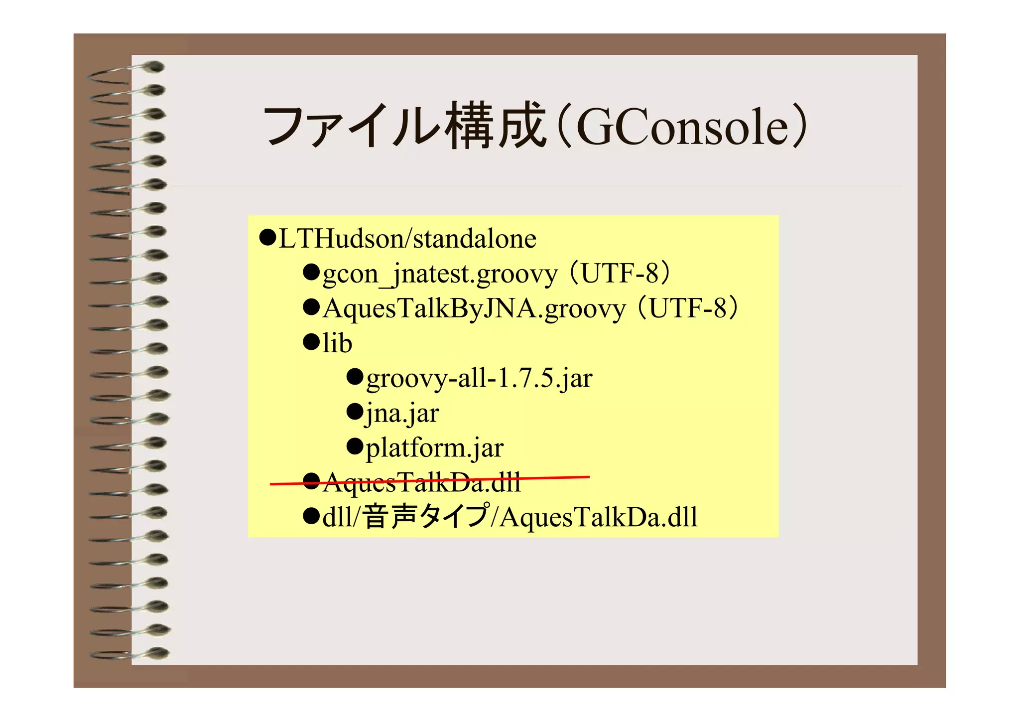 ファイル構成（GConsole）
LTHudson/standalone
  gcon_jnatest.groovy （UTF-8）
  AquesTalkByJNA.groovy （UTF-8）
  lib
     groovy-all-1.7.5.jar
     jna.jar
     platform.jar
  AquesTalkDa.dll
  dll/音声タイプ/AquesTalkDa.dll
 
