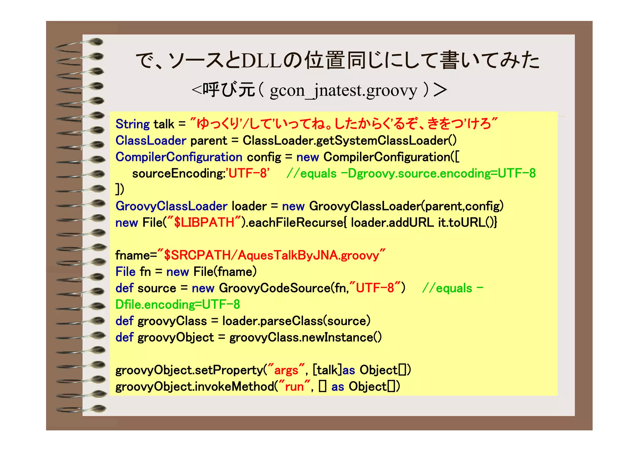 で、ソースとDLLの位置同じにして書いてみた
             <呼び元（ gcon_jnatest.groovy ）＞
String talk = "ゆっくり'/して'いってね。したからく'るぞ、きをつ'けろ"
ClassLoader parent = ClassLoader.getSystemClassLoader()
CompilerConfiguration config = new CompilerConfiguration([
   sourceEncoding:'UTF-8' //equals -Dgroovy.source.encoding=UTF-8
])
GroovyClassLoader loader = new GroovyClassLoader(parent,config)
new File("$LIBPATH").eachFileRecurse{ loader.addURL it.toURL()}

fname="$SRCPATH/AquesTalkByJNA.groovy"
File fn = new File(fname)
def source = new GroovyCodeSource(fn,"UTF-8")         //equals -
Dfile.encoding=UTF-8
def groovyClass = loader.parseClass(source)
def groovyObject = groovyClass.newInstance()

groovyObject.setProperty("args", [talk]as Object[])
groovyObject.invokeMethod("run", [] as Object[])
 